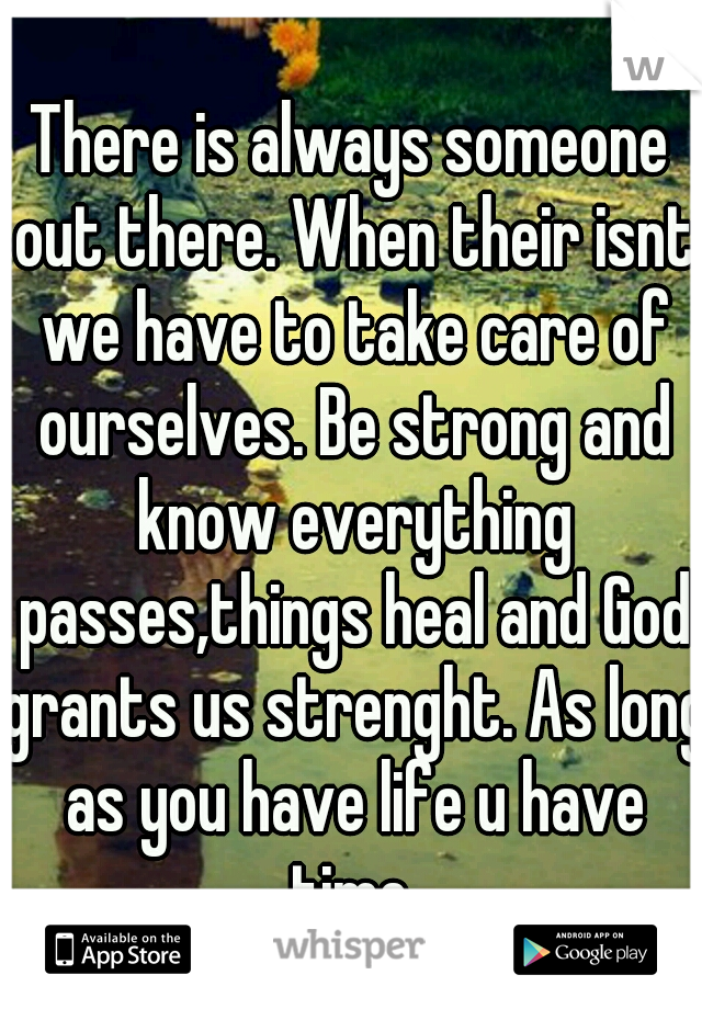There is always someone out there. When their isnt we have to take care of ourselves. Be strong and know everything passes,things heal and God grants us strenght. As long as you have life u have time.