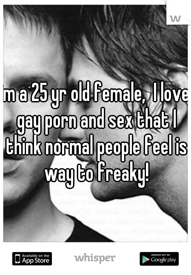 im a 25 yr old female,  I love gay porn and sex that I think normal people feel is way to freaky!