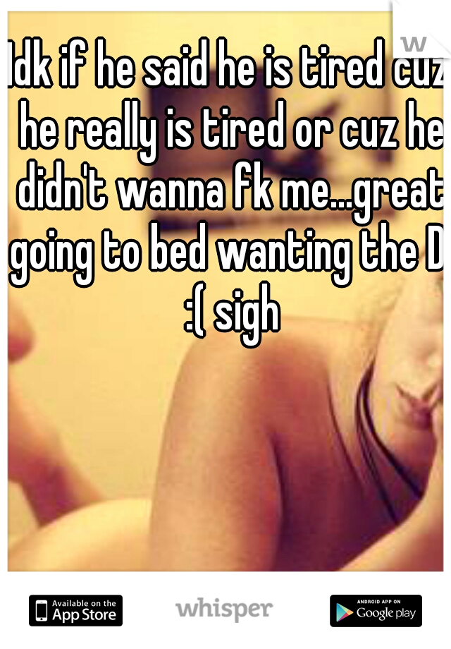Idk if he said he is tired cuz he really is tired or cuz he didn't wanna fk me...great going to bed wanting the D! :( sigh