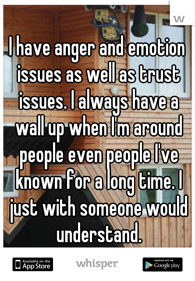 I have anger and emotion issues as well as trust issues. I always have a wall up when I'm around people even people I've known for a long time. I just with someone would understand.