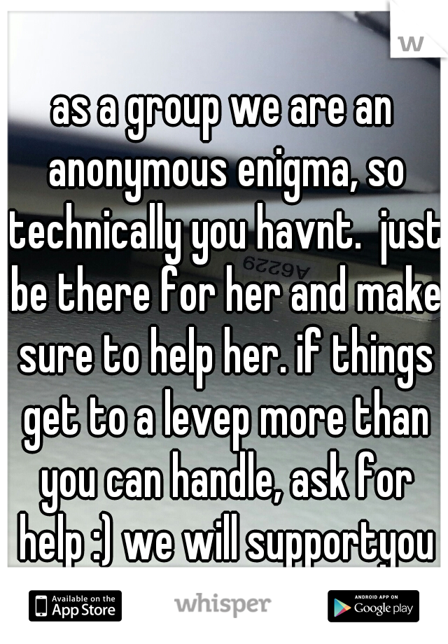 as a group we are an anonymous enigma, so technically you havnt.  just be there for her and make sure to help her. if things get to a levep more than you can handle, ask for help :) we will supportyou