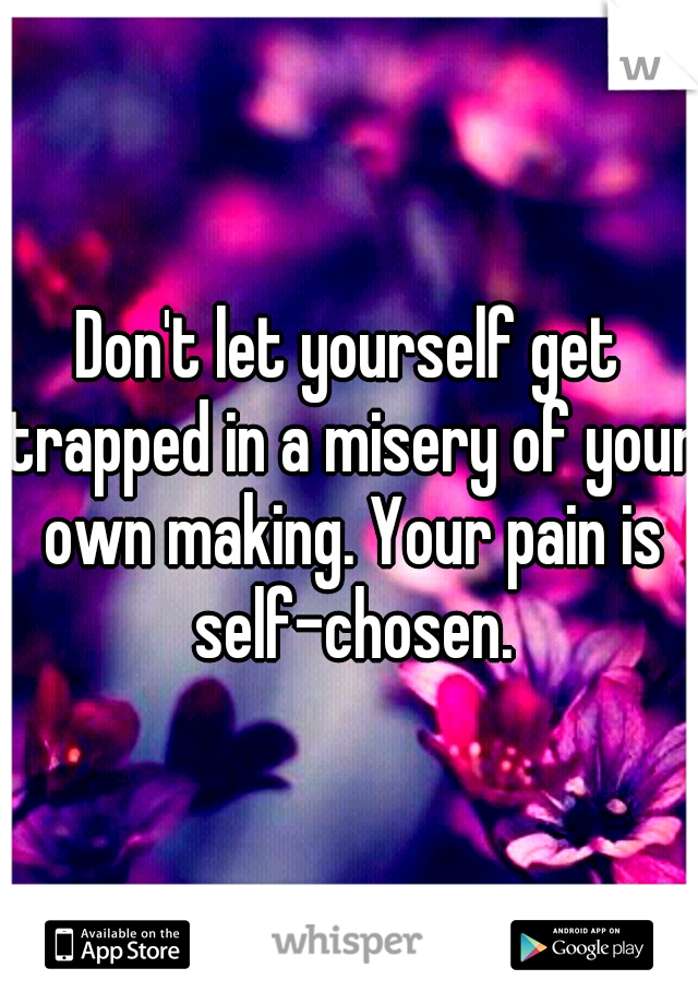 Don't let yourself get trapped in a misery of your own making. Your pain is self-chosen.
