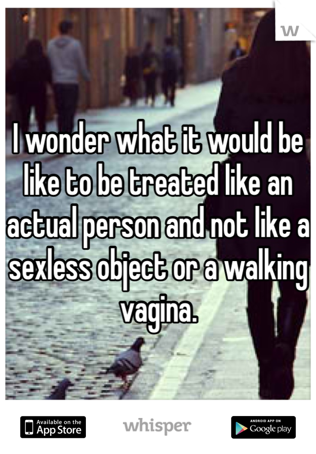 I wonder what it would be like to be treated like an actual person and not like a sexless object or a walking vagina.
