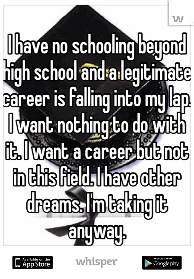 I have no schooling beyond high school and a legitimate career is falling into my lap.
I want nothing to do with it. I want a career but not in this field. I have other dreams. I'm taking it anyway.
