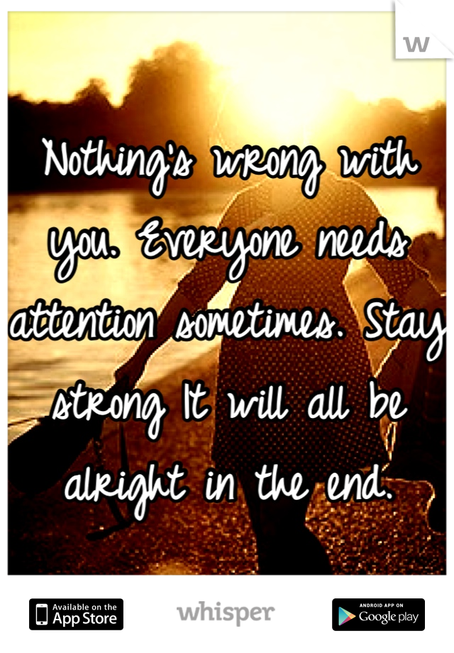 Nothing's wrong with you. Everyone needs attention sometimes. Stay strong It will all be alright in the end.