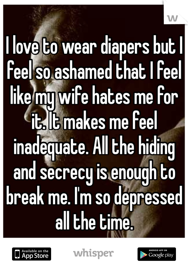 I love to wear diapers but I feel so ashamed that I feel like my wife hates me for it. It makes me feel inadequate. All the hiding and secrecy is enough to break me. I'm so depressed all the time.