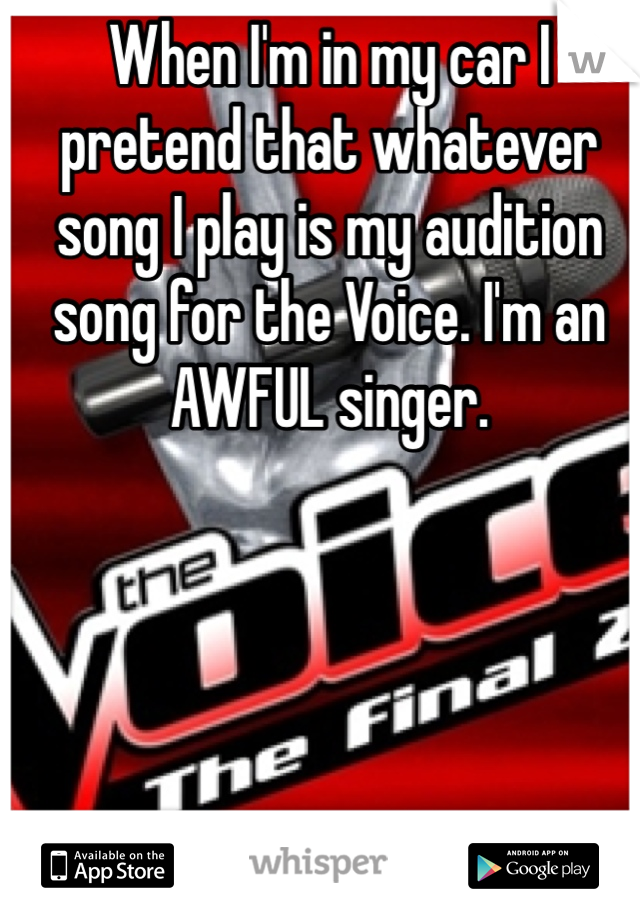 When I'm in my car I pretend that whatever song I play is my audition song for the Voice. I'm an AWFUL singer. 