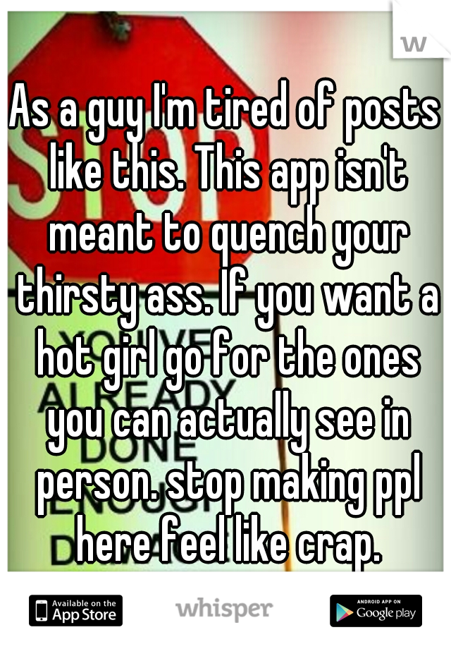As a guy I'm tired of posts like this. This app isn't meant to quench your thirsty ass. If you want a hot girl go for the ones you can actually see in person. stop making ppl here feel like crap.