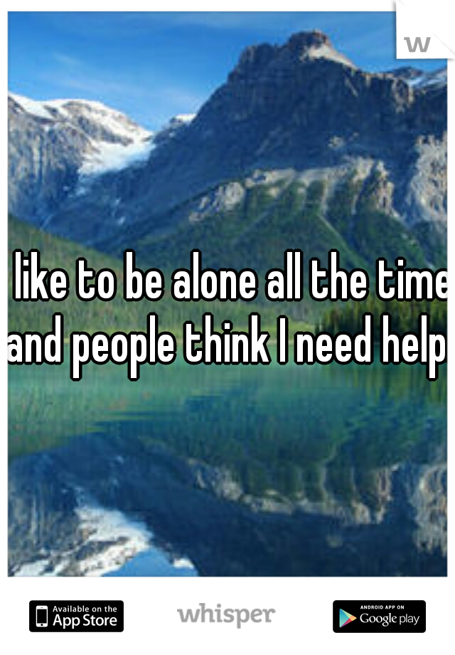I like to be alone all the time and people think I need help. 