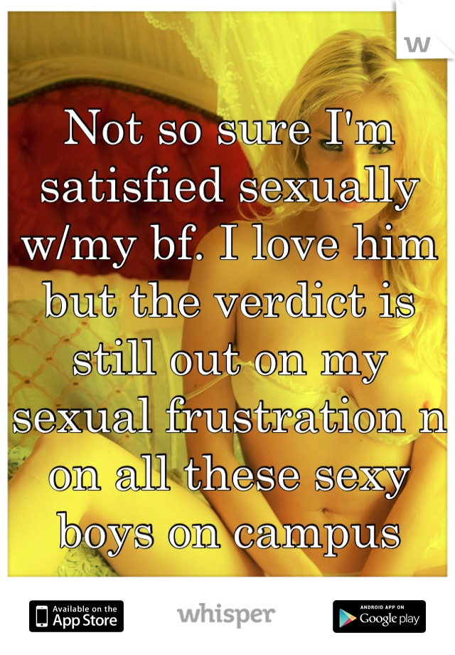Not so sure I'm satisfied sexually w/my bf. I love him but the verdict is still out on my sexual frustration n on all these sexy boys on campus