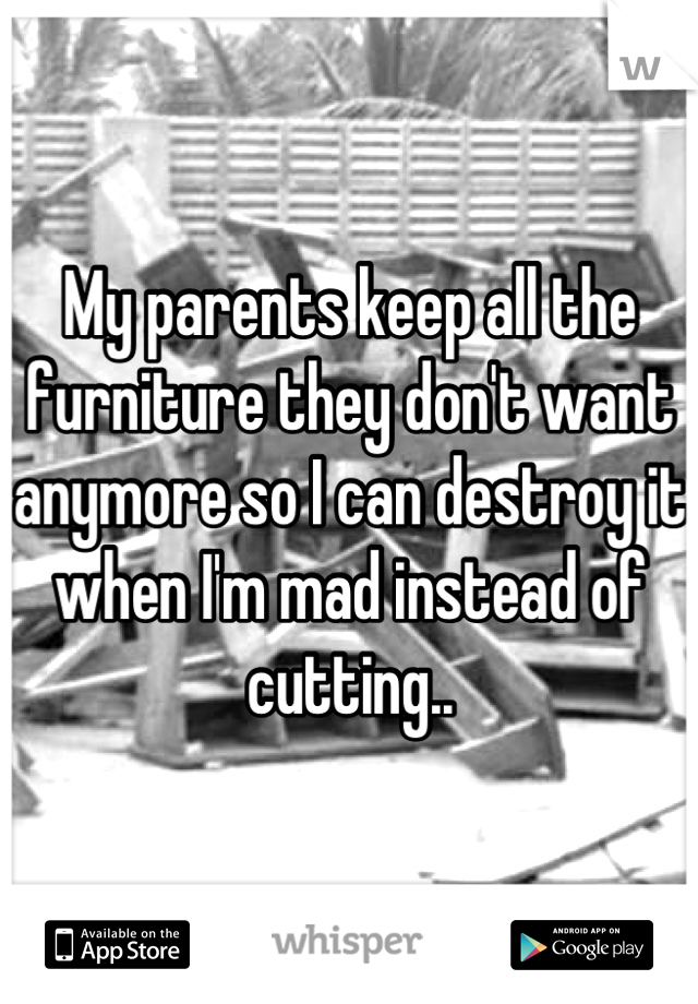 My parents keep all the furniture they don't want anymore so I can destroy it when I'm mad instead of cutting..

