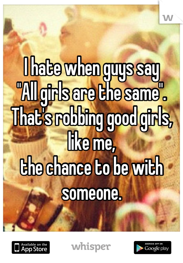 I hate when guys say
"All girls are the same".
That's robbing good girls, like me, 
the chance to be with someone.