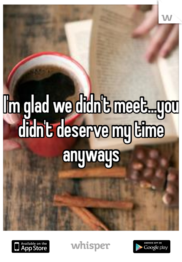I'm glad we didn't meet...you didn't deserve my time anyways 