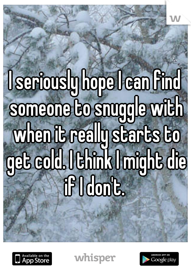 I seriously hope I can find someone to snuggle with when it really starts to get cold. I think I might die if I don't. 