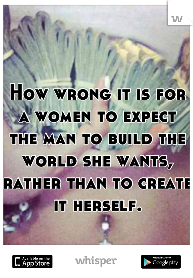 How wrong it is for a women to expect the man to build the world she wants, rather than to create it herself.