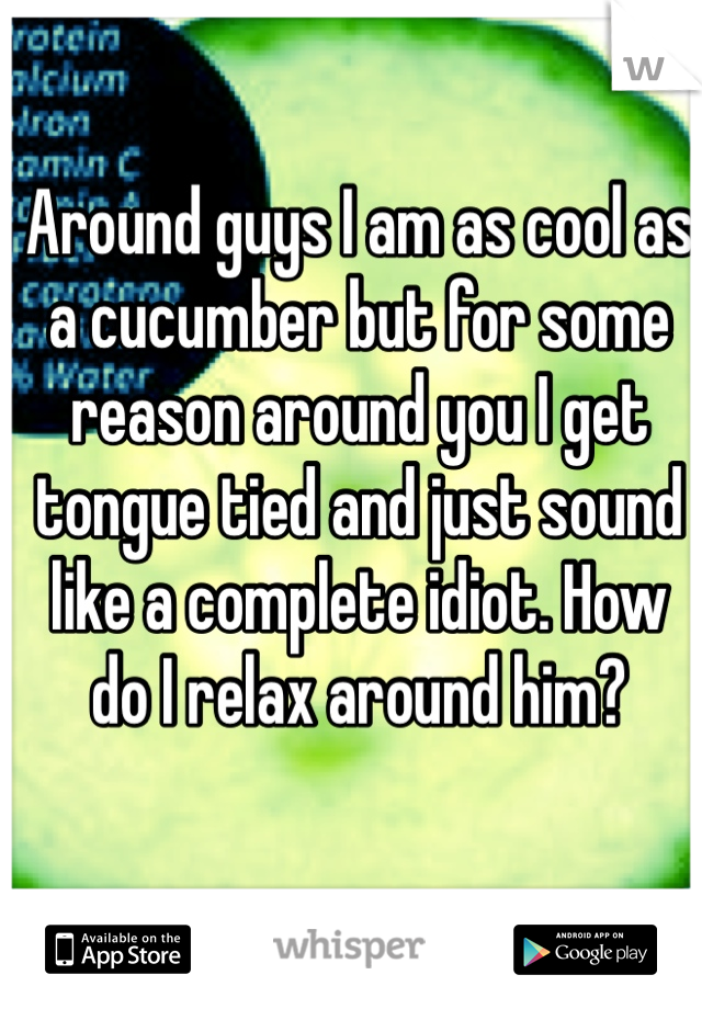 Around guys I am as cool as a cucumber but for some reason around you I get tongue tied and just sound like a complete idiot. How do I relax around him?
