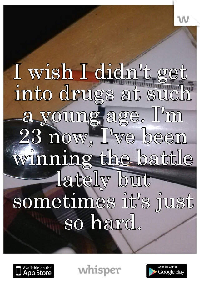 I wish I didn't get into drugs at such a young age. I'm 23 now, I've been winning the battle lately but sometimes it's just so hard.
