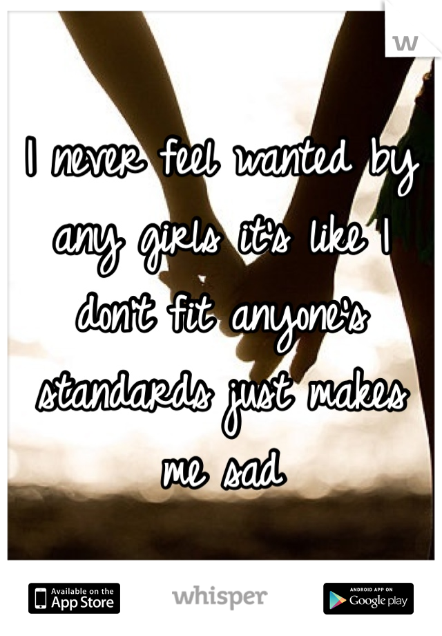 I never feel wanted by any girls it's like I don't fit anyone's standards just makes me sad
