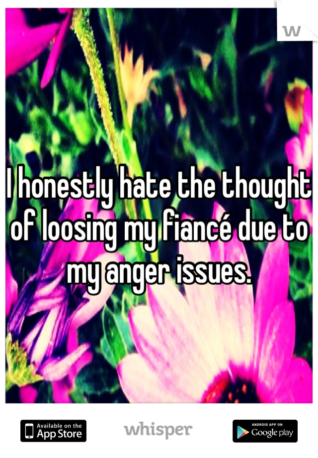 I honestly hate the thought of loosing my fiancé due to my anger issues. 