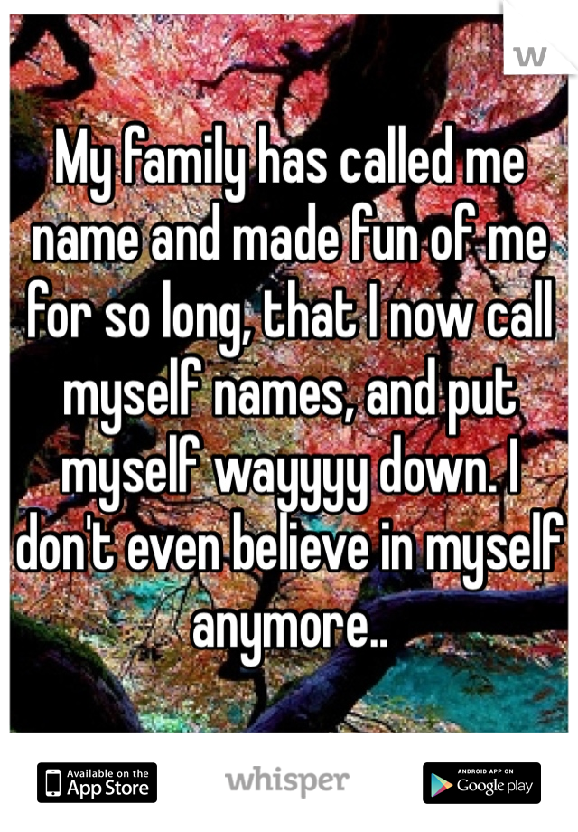 My family has called me name and made fun of me for so long, that I now call myself names, and put myself wayyyy down. I don't even believe in myself anymore.. 