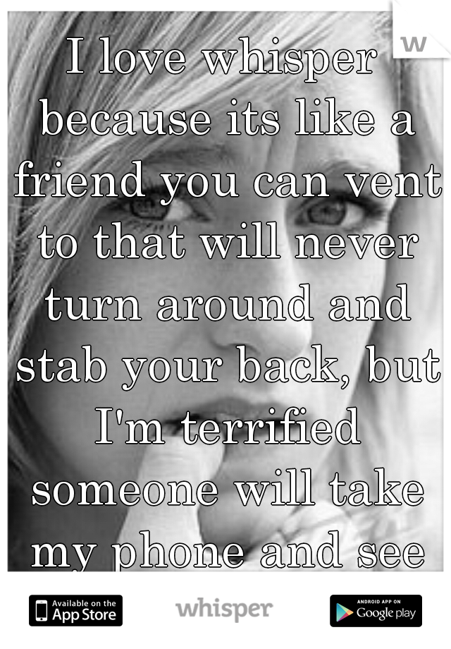 I love whisper because its like a friend you can vent to that will never turn around and stab your back, but I'm terrified someone will take my phone and see all my whispers...