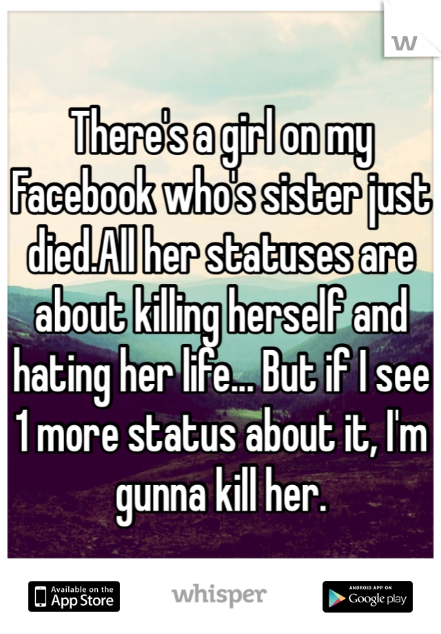 There's a girl on my Facebook who's sister just died.All her statuses are about killing herself and hating her life... But if I see 1 more status about it, I'm gunna kill her.