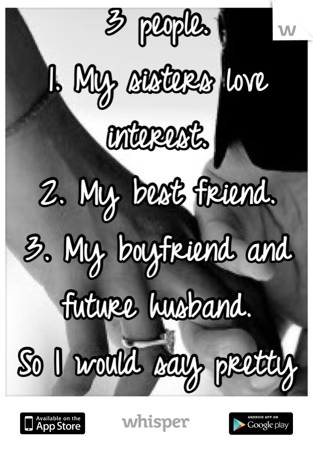 3 people.
1. My sisters love interest.
2. My best friend.
3. My boyfriend and future husband.
So I would say pretty damn good