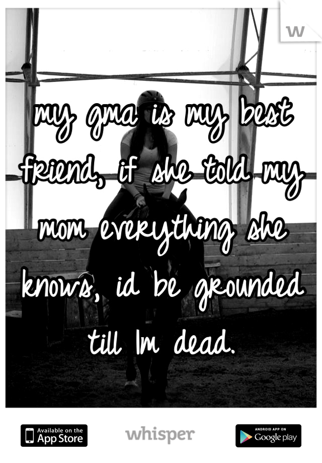 my gma is my best friend, if she told my mom everything she knows, id be grounded till Im dead. 