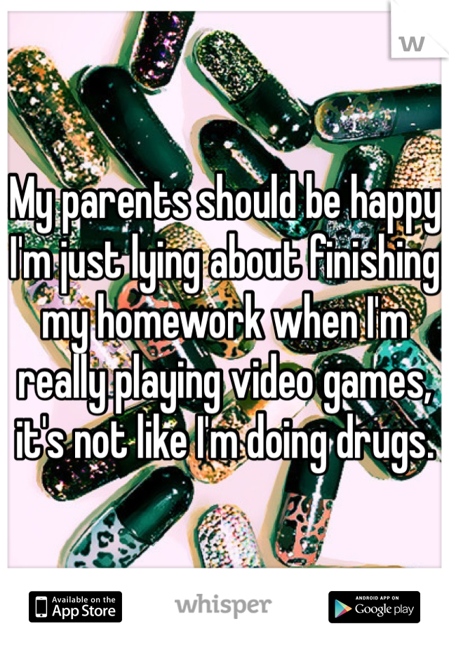 My parents should be happy I'm just lying about finishing my homework when I'm really playing video games, it's not like I'm doing drugs.
