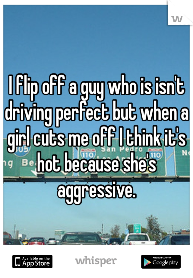 I flip off a guy who is isn't driving perfect but when a girl cuts me off I think it's hot because she's aggressive.