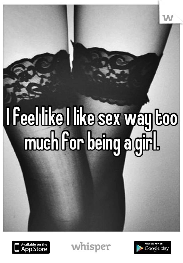 I feel like I like sex way too much for being a girl.