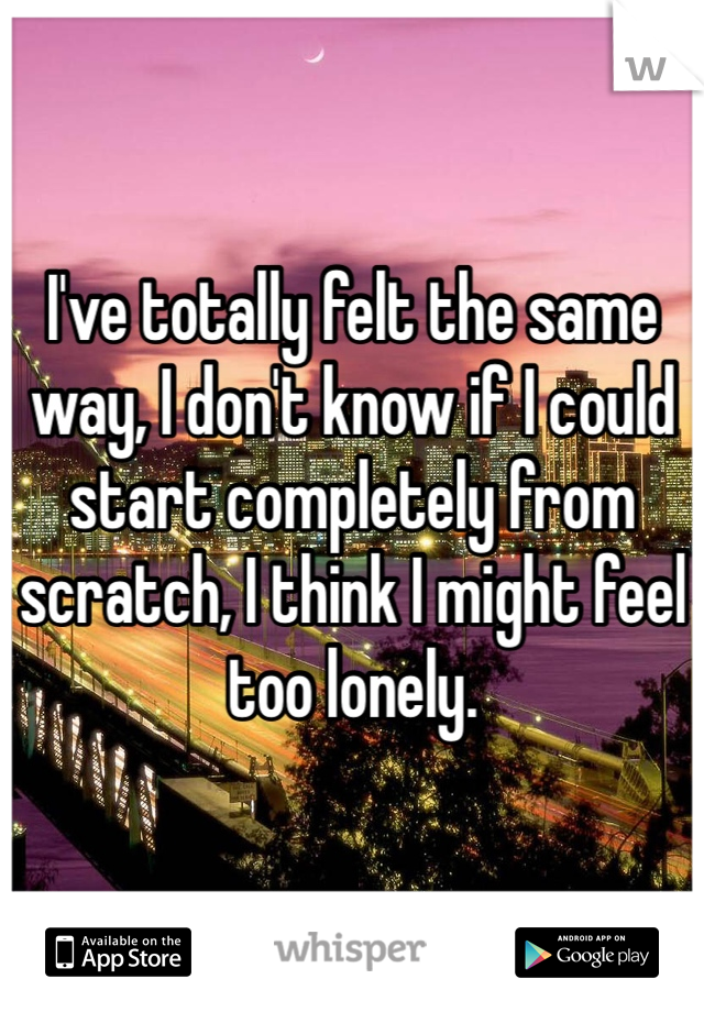 I've totally felt the same way, I don't know if I could start completely from scratch, I think I might feel too lonely. 