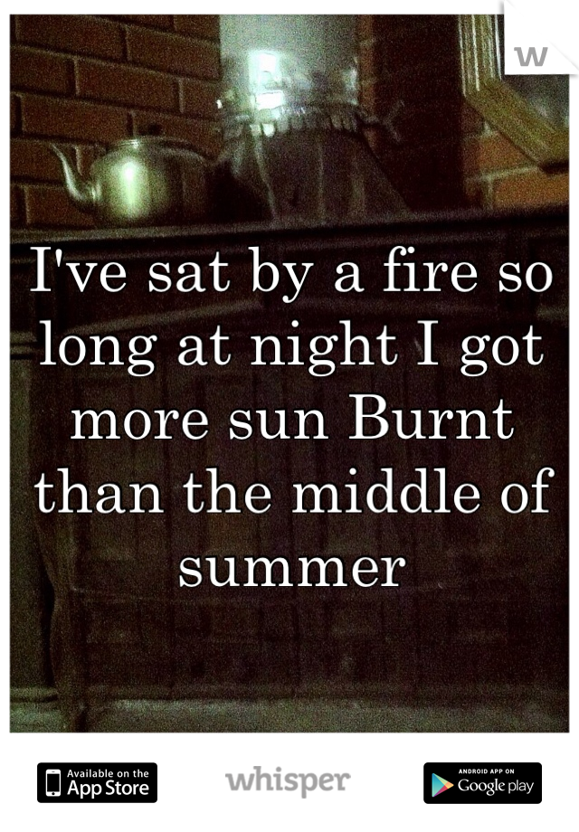 I've sat by a fire so long at night I got more sun Burnt than the middle of summer