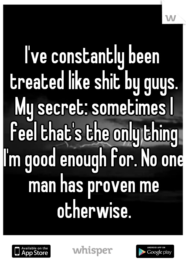 I've constantly been treated like shit by guys. My secret: sometimes I feel that's the only thing I'm good enough for. No one man has proven me otherwise.