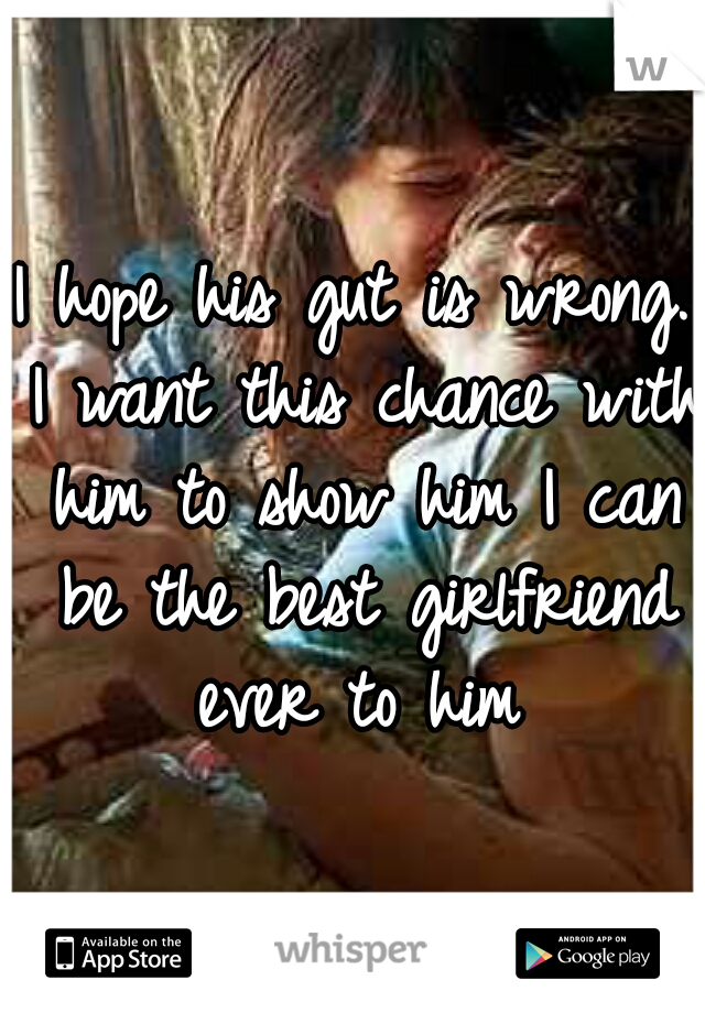 I hope his gut is wrong. I want this chance with him to show him I can be the best girlfriend ever to him
