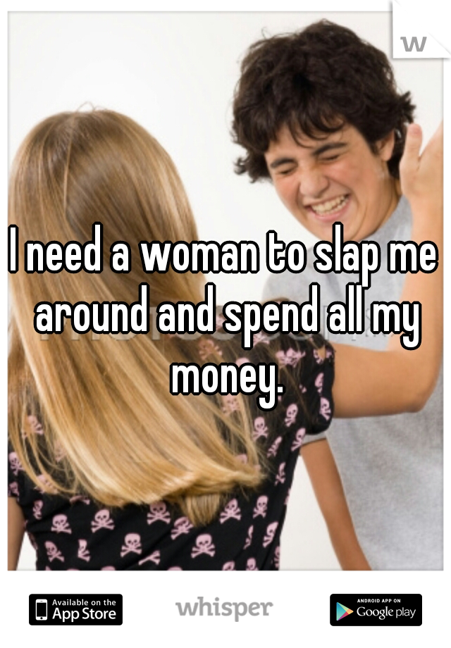 I need a woman to slap me around and spend all my money.