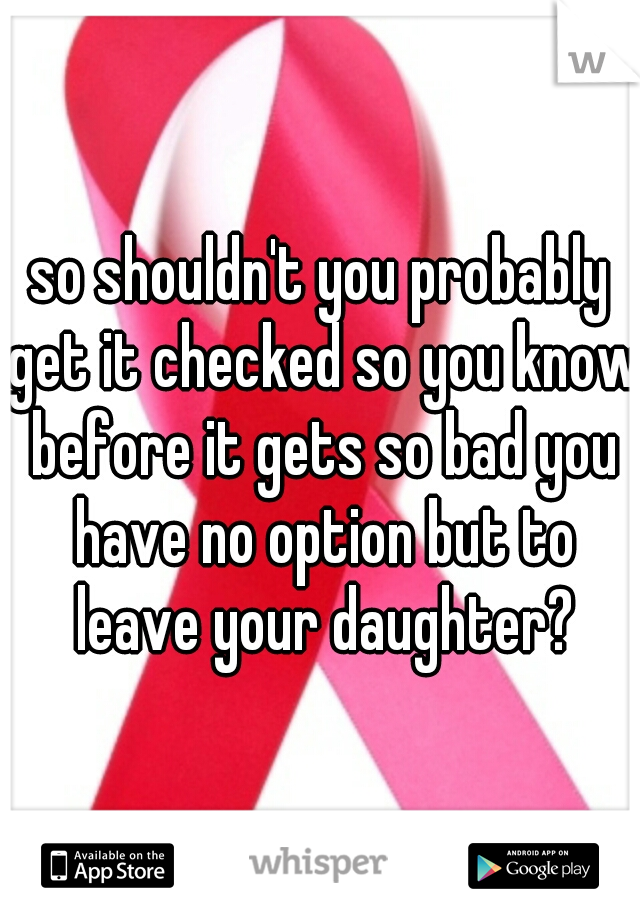 so shouldn't you probably get it checked so you know before it gets so bad you have no option but to leave your daughter?