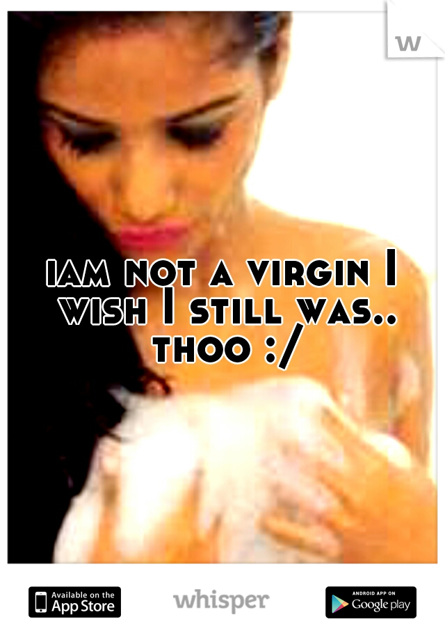iam not a virgin I wish I still was.. thoo :/