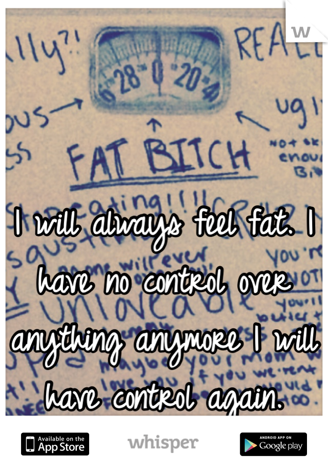 I will always feel fat. I have no control over anything anymore I will have control again. 