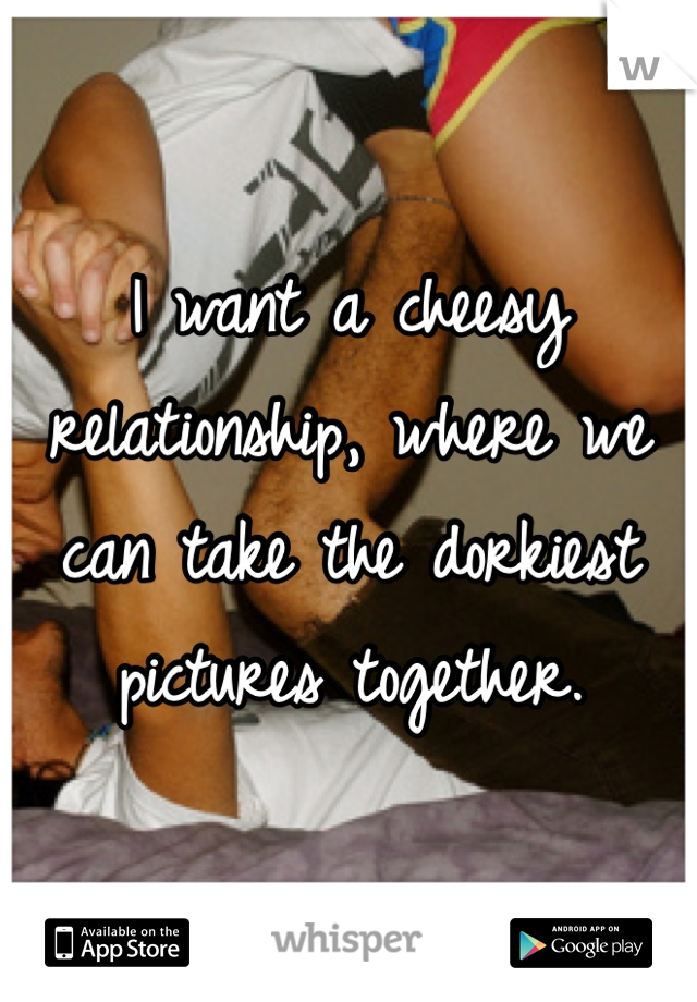I want a cheesy relationship, where we can take the dorkiest pictures together.
