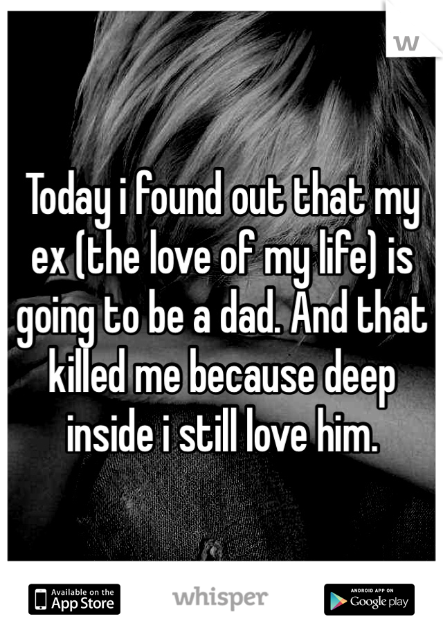 Today i found out that my ex (the love of my life) is going to be a dad. And that killed me because deep inside i still love him.