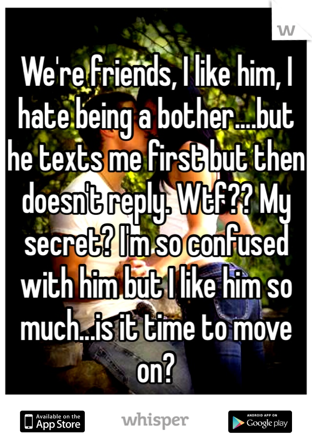 We're friends, I like him, I hate being a bother....but he texts me first but then doesn't reply. Wtf?? My secret? I'm so confused with him but I like him so much...is it time to move on?