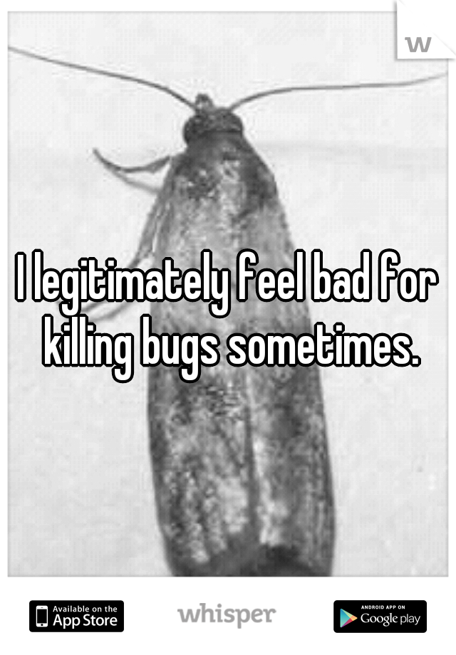 I legitimately feel bad for killing bugs sometimes.