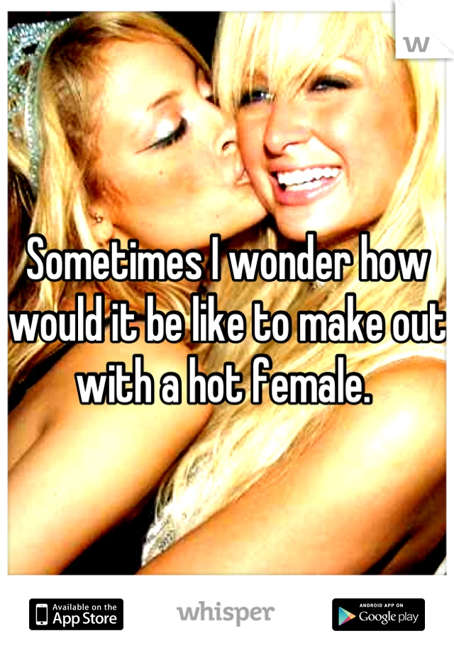 Sometimes I wonder how would it be like to make out with a hot female. 