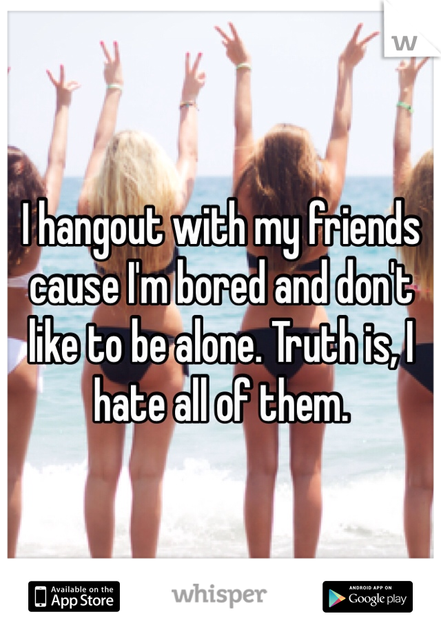 I hangout with my friends cause I'm bored and don't like to be alone. Truth is, I hate all of them. 
