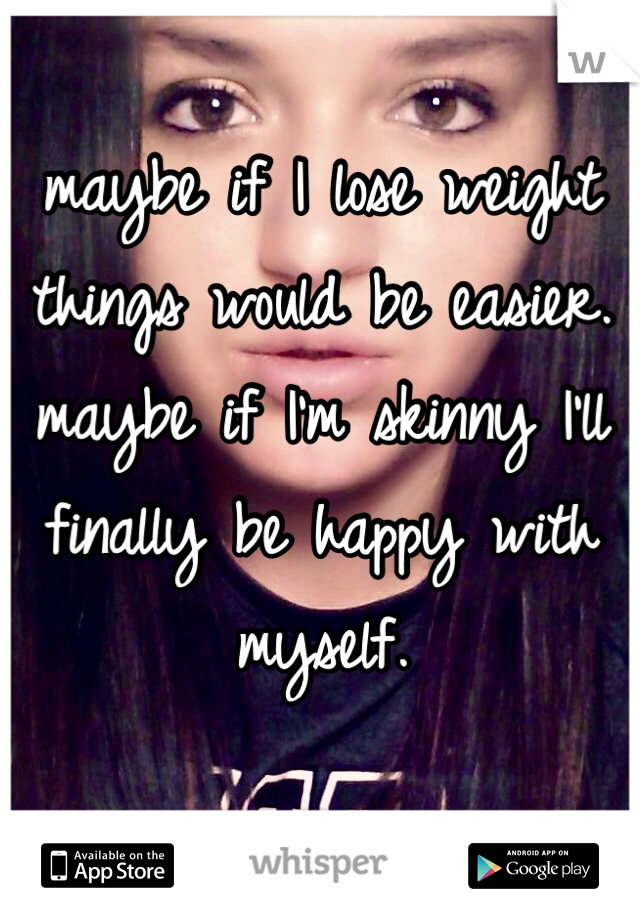 maybe if I lose weight things would be easier. maybe if I'm skinny I'll finally be happy with myself. 