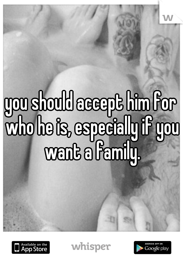 you should accept him for who he is, especially if you want a family.