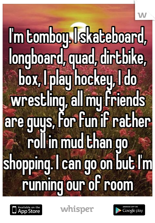 I'm tomboy. I skateboard, longboard, quad, dirtbike, box, I play hockey, I do wrestling, all my friends are guys, for fun if rather roll in mud than go shopping. I can go on but I'm running our of room