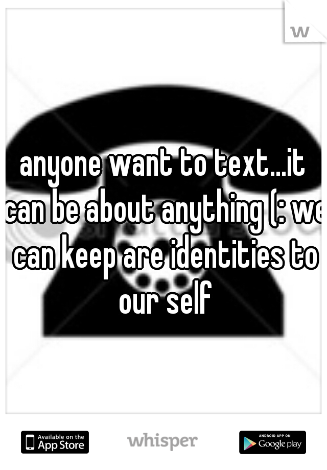 anyone want to text...it can be about anything (: we can keep are identities to our self