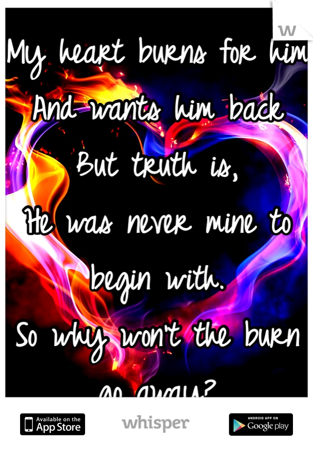 My heart burns for him
And wants him back
But truth is,
He was never mine to begin with.
So why won't the burn go away? 
